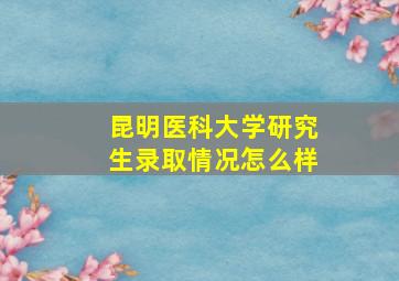 昆明医科大学研究生录取情况怎么样