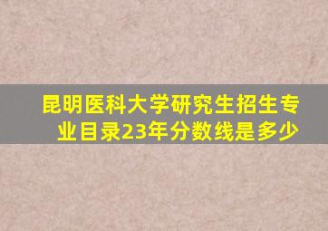 昆明医科大学研究生招生专业目录23年分数线是多少