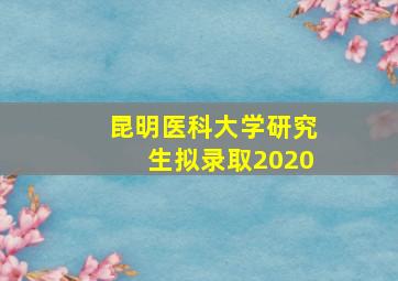 昆明医科大学研究生拟录取2020