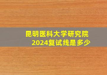 昆明医科大学研究院2024复试线是多少