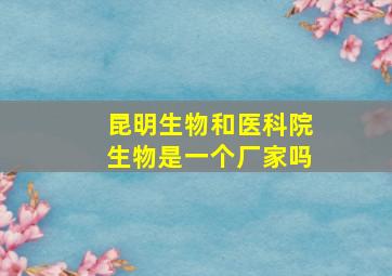 昆明生物和医科院生物是一个厂家吗