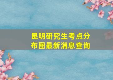 昆明研究生考点分布图最新消息查询