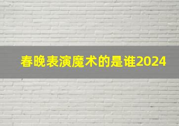 春晚表演魔术的是谁2024