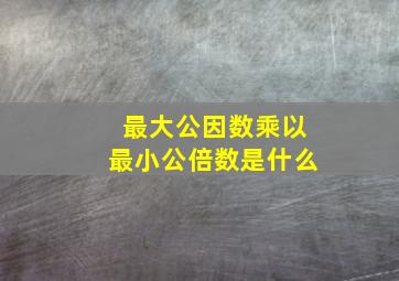 最大公因数乘以最小公倍数是什么