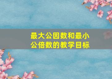 最大公因数和最小公倍数的教学目标