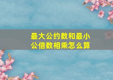 最大公约数和最小公倍数相乘怎么算