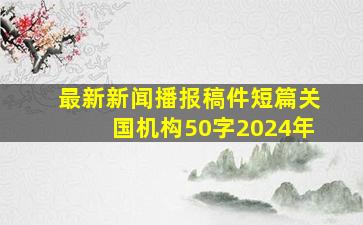 最新新闻播报稿件短篇关国机构50字2024年