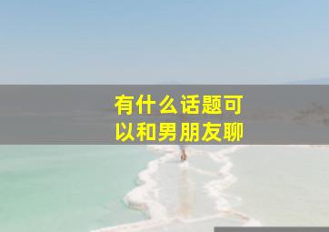 有什么话题可以和男朋友聊