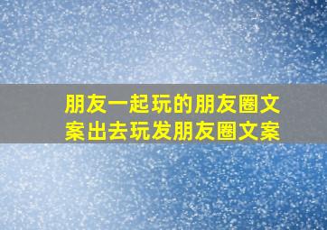 朋友一起玩的朋友圈文案出去玩发朋友圈文案