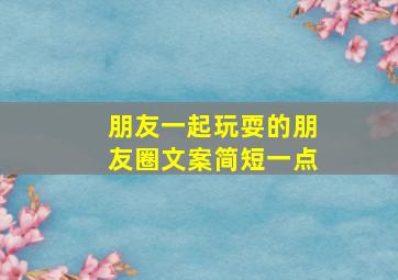 朋友一起玩耍的朋友圈文案简短一点