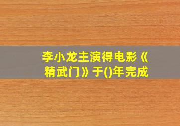 李小龙主演得电影《精武门》于()年完成