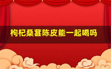 枸杞桑葚陈皮能一起喝吗