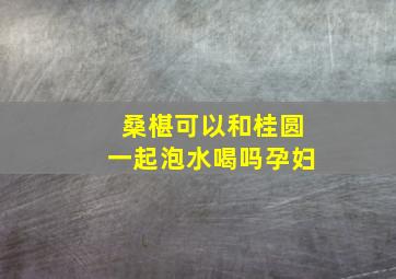 桑椹可以和桂圆一起泡水喝吗孕妇