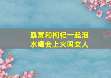 桑葚和枸杞一起泡水喝会上火吗女人