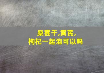 桑葚干,黄芪,枸杞一起泡可以吗