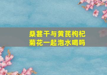 桑葚干与黄芪枸杞菊花一起泡水喝吗