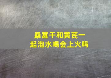 桑葚干和黄芪一起泡水喝会上火吗