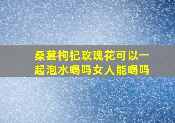 桑葚枸杞玫瑰花可以一起泡水喝吗女人能喝吗