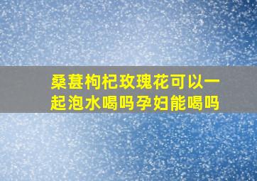 桑葚枸杞玫瑰花可以一起泡水喝吗孕妇能喝吗