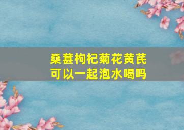 桑葚枸杞菊花黄芪可以一起泡水喝吗