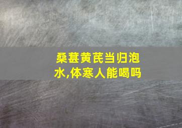 桑葚黄芪当归泡水,体寒人能喝吗