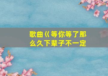 歌曲巜等你等了那么久下辈子不一定