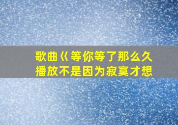 歌曲巜等你等了那么久播放不是因为寂寞才想