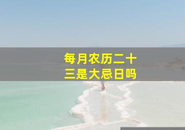 每月农历二十三是大忌日吗