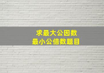 求最大公因数最小公倍数题目