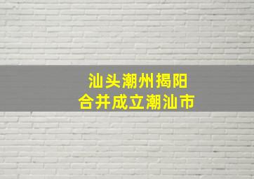 汕头潮州揭阳合并成立潮汕市