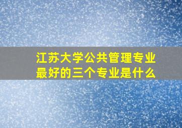 江苏大学公共管理专业最好的三个专业是什么