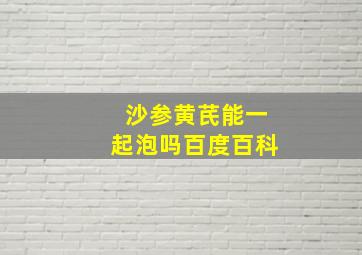 沙参黄芪能一起泡吗百度百科