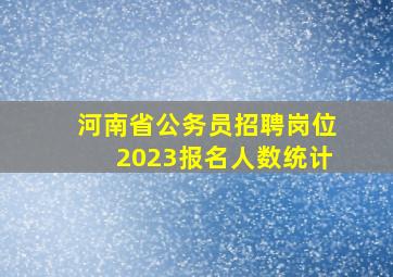 河南省公务员招聘岗位2023报名人数统计