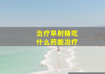 治疗早射精吃什么药能冶疗