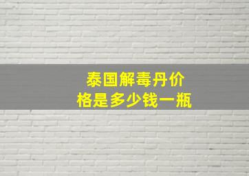 泰国解毒丹价格是多少钱一瓶