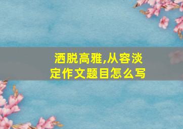 洒脱高雅,从容淡定作文题目怎么写