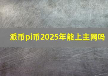 派币pi币2025年能上主网吗