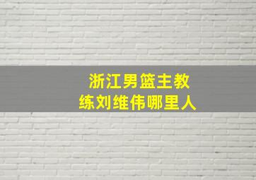 浙江男篮主教练刘维伟哪里人