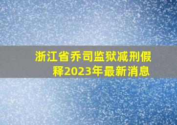 浙江省乔司监狱减刑假释2023年最新消息