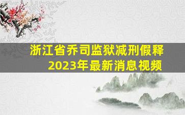 浙江省乔司监狱减刑假释2023年最新消息视频