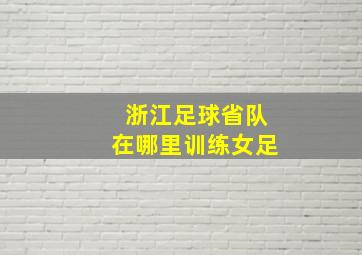 浙江足球省队在哪里训练女足