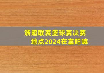 浙超联赛篮球赛决赛地点2024在富阳嘛