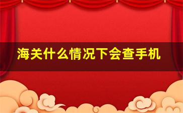 海关什么情况下会查手机