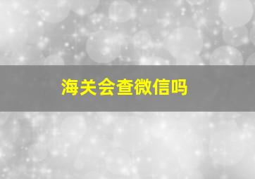 海关会查微信吗