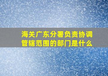 海关广东分署负责协调管辖范围的部门是什么