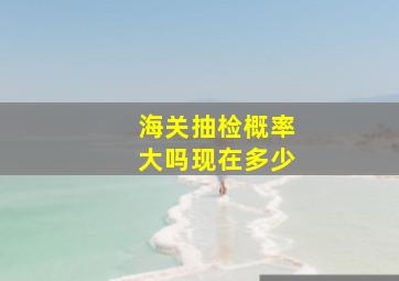 海关抽检概率大吗现在多少