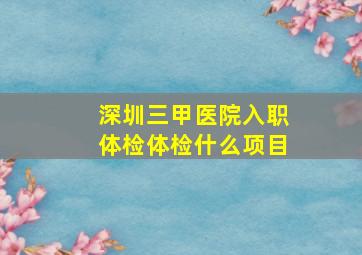 深圳三甲医院入职体检体检什么项目