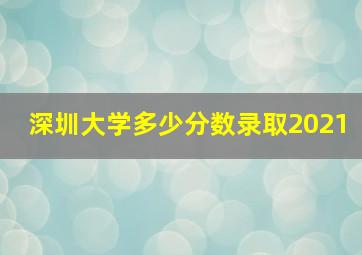 深圳大学多少分数录取2021