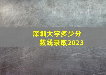 深圳大学多少分数线录取2023