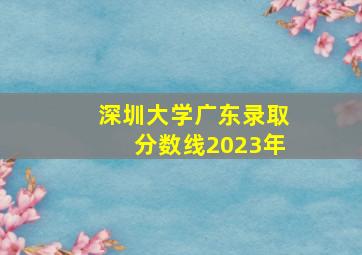 深圳大学广东录取分数线2023年